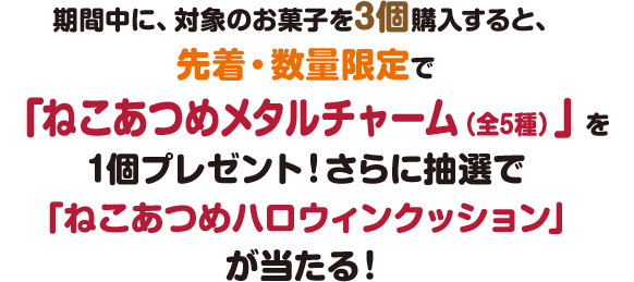 期間中に、対象のお菓子を3個購入すると、先着・数量限定で「ねこあつめメタルチャーム（全5種）」を1個プレゼント！さらに抽選で「ねこあつめハロウィンクッション」が当たる！