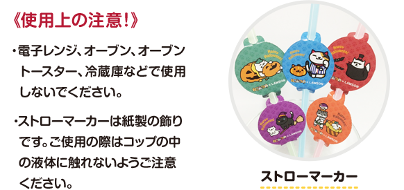《使用上の注意！》 ・電子レンジ、オーブン、オーブントースター、冷蔵庫などで使用しないでください。・ストローマーカーは紙製の飾りです。ご使用の際はコップの中の液体に触れないようご注意ください。
