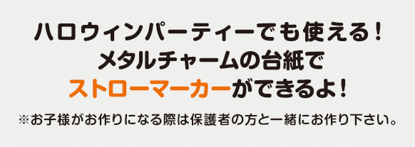 ハロウィンパーティーでも使える！ メタルチャームの台紙でストローマーカーができるよ！ ※お子様がお作りになる際は保護者の方と一緒にお作り下さい。