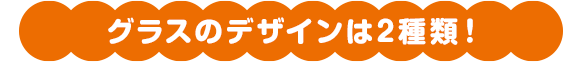 グラスのデザインは2種類！