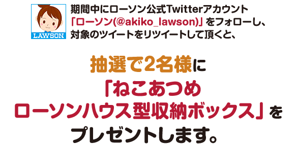 期間中にローソン公式Twitterアカウント「ローソン(@akiko_lawson)」をフォローし、対象のツイートをリツイートして頂くと、抽選で2名様に「ねこあつめローソンハウス型収納ボックス」をプレゼントします。