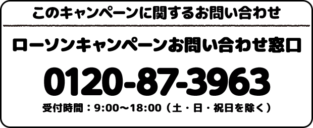 このキャンペーンに関するお問い合わせ ローソンキャンペーンお問い合わせ窓口 0120-87-3963 受付時間：9:00〜18:00(土・日・祝日を除く)