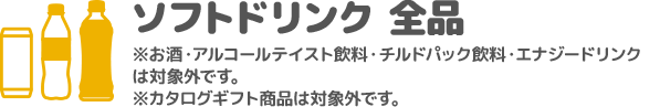 ソフトドリンク 全品 ※お酒・アルコールテイスト飲料・チルドパック飲料・エナジードリンクは対象外です。 ※カタログギフト商品は対象外です。