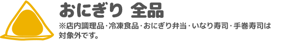 おにぎり 全品 ※店内調理品・冷凍食品・おにぎり弁当・いなり寿司・手巻寿司は対象外です。