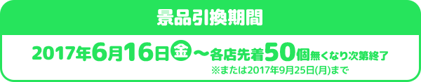 景品引換期間 2017年6月16日金〜各店先着50個無くなり次第終了 ※または2017年9月25日(月)まで