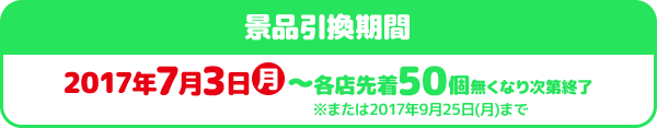 景品引換期間 2017年7月3日月～各店先着50個無くなり次第終了※または2017年9月25日(月)まで