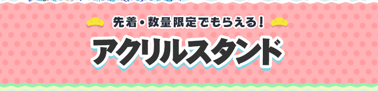 先着・数量限定でもらえる！ アクリルスタンド