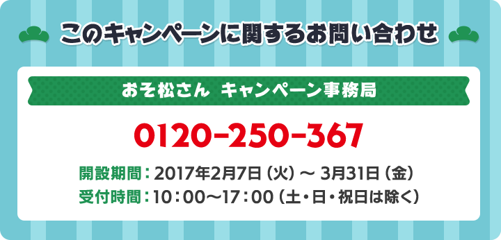 このキャンペーンに関するお問い合わせ おそ松さんキャンペーン事務局 0120-250-367 開設期間:2017年2月7日(火)～3月31日(金) 受付時間:10:00～17:00(土・日・祝日は除く)