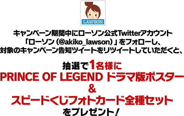 キャンペーン期間中にローソン公式Twitterアカウント「ローソン（@akiko_lawson）」をフォローし、対象のキャンペーン告知ツイートをリツイートしていただくと、抽選で1名様にPRINCE OF LEGEND ドラマ版ポスター&スピードくじフォトカード全種セットをプレゼント！