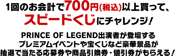 1回のお会計で700円(税込)以上買って、スピードくじにチャレンジ！PRINCE OF LEGEND出演者が登壇するプレミアムイベントや宝くじなど豪華景品が抽選で当たる応募券や商品引換券・値引券がもらえる！