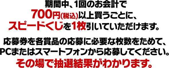 期間中、1回のお会計で700円(税込)以上買うごとに、スピードくじを1枚引いていただけます。応募券を各賞品の応募に必要な枚数ためて、PCまたはスマートフォンから応募してください。その場で抽選結果がわかります。