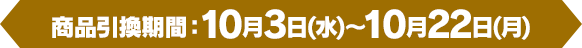 [商品引換期間]10月3日(水)～10月22日(月)