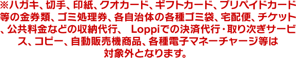 ※ハガキ、切手、印紙、クオカード、ギフトカード、プリペイドカード等の金券類、ゴミ処理券、各自治体の各種ゴミ袋、宅配便、チケット、公共料金などの収納代行、 Loppiでの決済代行・取り次ぎサービス、コピー、自動販売機商品、各種電子マネーチャージ等は対象外となります。