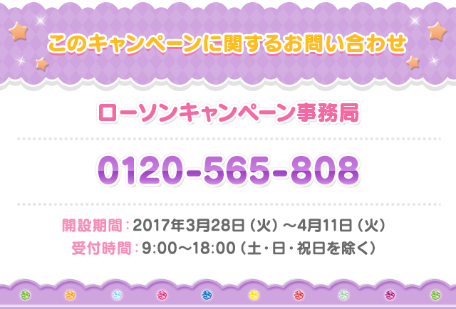 お問い合わせ ローソン プリパラキャンペーン事務局 0120-565-808 開設期間：2017年3月28日（火）〜4月11日（火）　 受付時間：9:00〜18:00（土・日・祝日を除く）