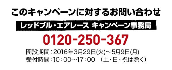 このキャンペーンに対するお問い合わせ レッドブル・エアレース キャンペーン事務局 0120-250-367 開設期間:2016年3月29日(火)〜5月9日(月) 受付時間:10:00～17:00 （土・日・祝は除く）