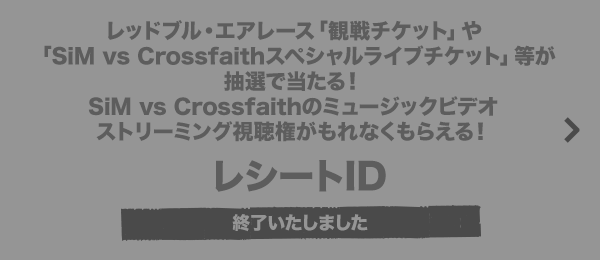 レッドブル・エアレース「観戦チケット」や「SiM vs Crossfaithスペシャルライブチケット」等が抽選で当たる！SiM vs Crossfaithのミュージックビデオストリーミング視聴権がもれなくもらえる！ レシートID 終了いたしました