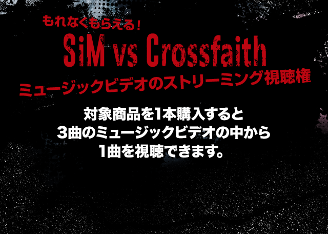もれなくもらえる！SiM vs Crossfaith ミュージックビデオのストリーミング視聴権 対象商品を1本購入すると3曲のミュージックビデオの中から1曲を視聴できます。