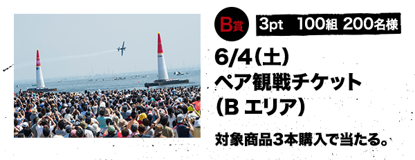 B賞 3pt 100組 200名様 6/4（土）ペア観戦チケット（Bエリア） 対象商品3本購入で当たる。