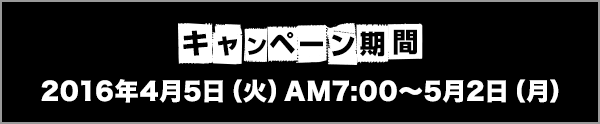 キャンペーン期間 2016年4月5日(火)AM7:00〜5月2日(月)