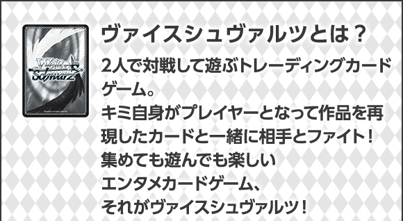 ヴァイスシュヴァルツとは？2人で対戦して遊ぶトレーディングカードゲーム。キミ自身がプレイヤーとなって作品を再現したカードと一緒に相手とファイト！集めても遊んでも楽しいエンタメカードゲーム、それがヴァイスシュヴァルツ！