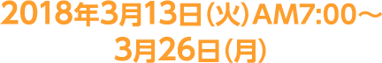 2018年3月13日（火）AM7:00～3月26日（月）