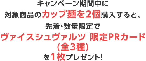 キャンペーン期間中に対象商品のカップ麺を2個購入すると、先着・数量限定で「ヴァイスシュヴァルツ 限定PRカード(全3種)」を1枚プレゼント！