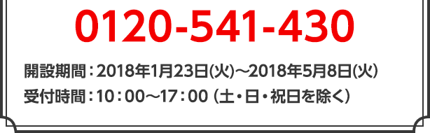 0120-541-430　開設期間：2018年1月23日(火)～2018年5月8日(火）受付時間：10：00～17：00（土・日・祝日を除く）