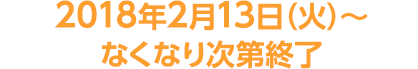 2018年2月13日（火）～なくなり次第終了