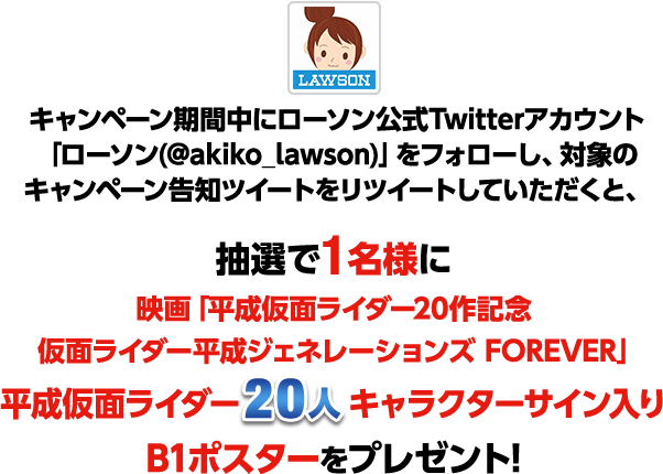 「ローソン(@akiko_lawson)」をフォローし、対象のキャンペーン告知ツイートをリツイートしていただくと、抽選で1名様に映画「平成仮面ライダー20作記念 仮面ライダー平成ジェネレーションズ FOREVER」仮面ライダー20人サイン入り B1ポスターをプレゼント！
