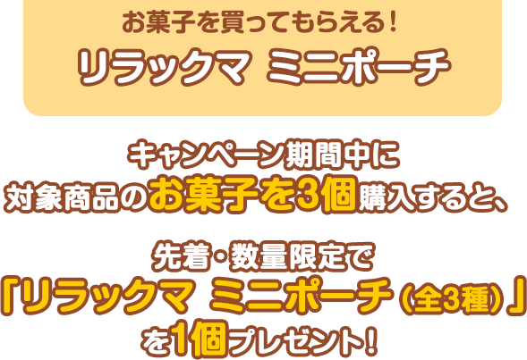 お菓子を買ってもらえる！リラックマ ミニポーチ キャンペーン期間中に対象商品のお菓子を3個購入すると、先着・数量限定で「リラックマ ミニポーチ（全3種）」を1個プレゼント！