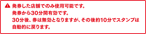 発券した店舗でのみ使用可能です。発券から30分間有効です。30分後、券は無効となりますが、その後約10分でスタンプは自動的に戻ります。