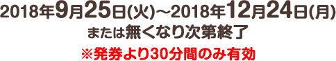 2018年9月25日(火) ～ 2018年12月24日(月)または無くなり次第終了※発券より30分間のみ有効