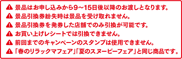 景品はお申し込みから9～15日後以降のお渡しとなります。景品引換券紛失時は景品を受け取れません。景品引換券を発券した店舗でのみ引換が可能です。お買い上げレシートでは引換できません。前回までのキャンペーンのスタンプは使用できません。「春のリラックマフェア」「夏のスヌーピーフェア」と同じ商品です。