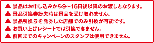 景品はお申し込みから9～15日後以降のお渡しとなります。景品引換券紛失時は景品を受け取れません。景品引換券を発券した店舗でのみ引換が可能です。お買い上げレシートでは引換できません。前回までのキャンペーンのスタンプは使用できません。