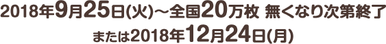 2018年9月25日(火) ～ 全国20万枚 無くなり次第終了または2018年12月24日(月)