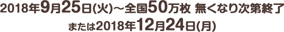 2018年9月25日(火) ～ 全国50万枚 無くなり次第終了または2018年12月24日(月)