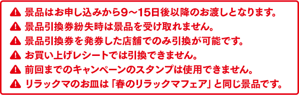 景品はお申し込みから9～15日後以降のお渡しとなります。景品引換券紛失時は景品を受け取れません。景品引換券を発券した店舗でのみ引換が可能です。お買い上げレシートでは引換できません。前回までのキャンペーンのスタンプは使用できません。リラックマのお皿は春のリラックマフェアと同じ景品です。