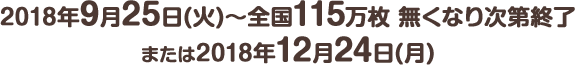 2018年9月25日(火) ～ 全国115万枚 無くなり次第終了または2018年12月24日(月)