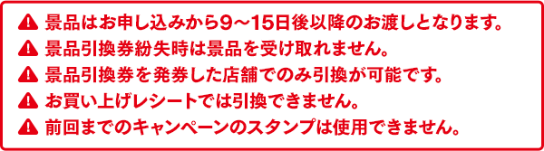 景品はお申し込みから9～15日後以降のお渡しとなります。景品引換券紛失時は景品を受け取れません。景品引換券を発券した店舗でのみ引換が可能です。お買い上げレシートでは引換できません。前回までのキャンペーンのスタンプは使用できません。