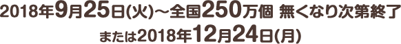 2018年9月25日(火) ～ 全国250万個 無くなり次第終了または2018年12月24日(月)