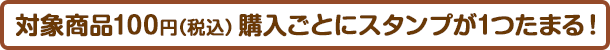 対象商品ご購入100円（税込）ごとに1スタンプたまります