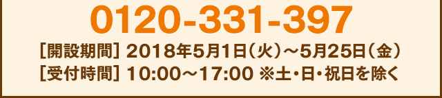 0120-331-397[開設期間] 2018年5月1日（火）〜5月25日（金）[受付時間] 10:00〜17:00 ※土・日・祝日を除く