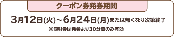 クーポン券発券期間：3月12日(火)～6月24日(月)または無くなり次第終了※値引券は発券より30分間のみ有効