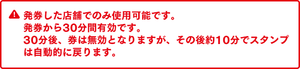 発券した店舗でのみ使用可能です。発券から30分間有効です。30分後、券は無効となりますが、その後約10分でスタンプは自動的に戻ります。