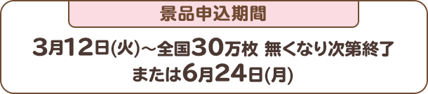 景品申込期間：3月12日(火)～全国30万枚 無くなり次第終了または6月24日(月)