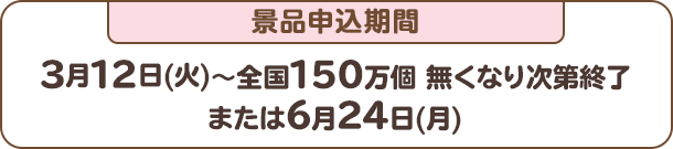 景品申込期間：3月12日(火)～全国150万個 無くなり次第終了または6月24日(月)