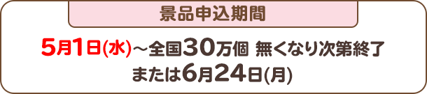 景品申込期間：5月1日(水)～全国30万個 無くなり次第終了または6月24日(月)