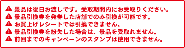 景品は後日お渡しです。受取期間内にお受取りください。景品引換券を発券した店舗でのみ引換が可能です。お買上げレシートでは引換できません。景品引換券を紛失した場合は、景品を受取れません。前回までのキャンペーンのスタンプは使用できません。