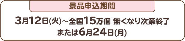 景品申込期間：3月12日(火)～全国15万個 無くなり次第終了または6月24日(月)