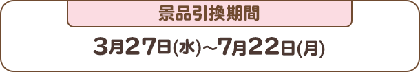 景品引換期間：3月27日(水)～7月22日(月)